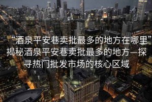 “酒泉平安巷賣(mài)批最多的地方在哪里”揭秘酒泉平安巷賣(mài)批最多的地方—探尋熱門(mén)批發(fā)市場(chǎng)的核心區(qū)域