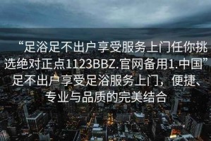 “足浴足不出戶(hù)享受服務(wù)上門(mén)任你挑選絕對(duì)正點(diǎn)1123BBZ.官網(wǎng)備用1.中國(guó)”足不出戶(hù)享受足浴服務(wù)上門(mén)，便捷、專(zhuān)業(yè)與品質(zhì)的完美結(jié)合