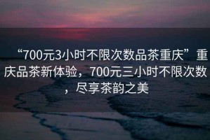 “700元3小時(shí)不限次數(shù)品茶重慶”重慶品茶新體驗(yàn)，700元三小時(shí)不限次數(shù)，盡享茶韻之美