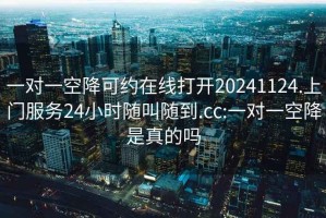 一對一空降可約在線打開20241124.上門服務(wù)24小時(shí)隨叫隨到.cc:一對一空降是真的嗎