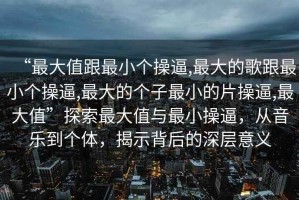 “最大值跟最小個(gè)操逼,最大的歌跟最小個(gè)操逼,最大的個(gè)子最小的片操逼,最大值”探索最大值與最小操逼，從音樂到個(gè)體，揭示背后的深層意義
