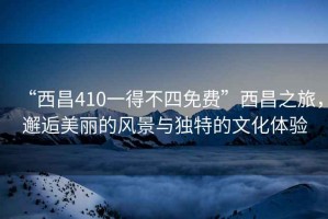 “西昌410一得不四免費”西昌之旅，邂逅美麗的風(fēng)景與獨特的文化體驗