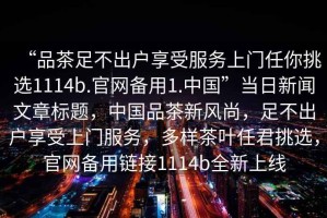 “品茶足不出戶享受服務(wù)上門任你挑選1114b.官網(wǎng)備用1.中國(guó)”當(dāng)日新聞文章標(biāo)題，中國(guó)品茶新風(fēng)尚，足不出戶享受上門服務(wù)，多樣茶葉任君挑選，官網(wǎng)備用鏈接1114b全新上線