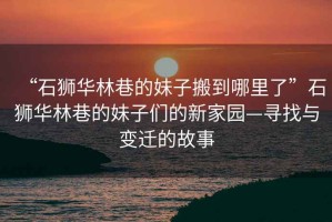 “石獅華林巷的妹子搬到哪里了”石獅華林巷的妹子們的新家園—尋找與變遷的故事