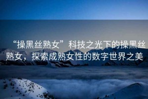 “操黑絲熟女”科技之光下的操黑絲熟女，探索成熟女性的數(shù)字世界之美