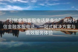 “利信金融客服電話是多少”揭秘利信金融客服電話，一站式解決方案與高效服務體驗