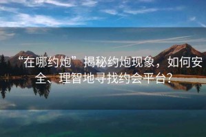 “在哪約炮”揭秘約炮現(xiàn)象，如何安全、理智地尋找約會(huì)平臺(tái)？