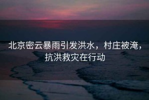北京密云暴雨引發(fā)洪水，村莊被淹，抗洪救災(zāi)在行動