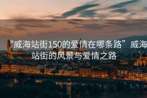 “威海站街150的愛(ài)情在哪條路”威海站街的風(fēng)景與愛(ài)情之路