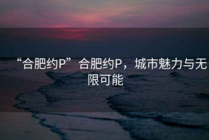 “合肥約P”合肥約P，城市魅力與無限可能