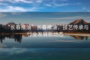 “長春推油”長春推油，技藝傳承與行業(yè)發(fā)展新動(dòng)態(tài)