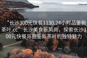 “長沙300元快餐1130.24小時(shí)品鑒新茶葉.cc”長沙美食新風(fēng)尚，探索長沙300元快餐與品鑒新茶葉的獨(dú)特魅力