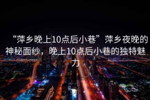 “萍鄉(xiāng)晚上10點(diǎn)后小巷”萍鄉(xiāng)夜晚的神秘面紗，晚上10點(diǎn)后小巷的獨(dú)特魅力