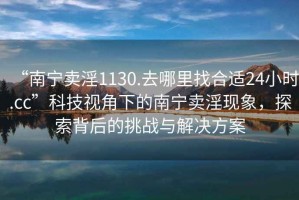 “南寧賣淫1130.去哪里找合適24小時(shí).cc”科技視角下的南寧賣淫現(xiàn)象，探索背后的挑戰(zhàn)與解決方案