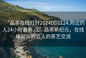 “品茶在線打開2024DD1124.附近的人24小時最新.cc”品茶新紀(jì)元，在線體驗與附近人的茶藝交流