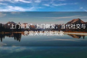 “上門做愛”上門做愛，當(dāng)代社交與親密關(guān)系的新現(xiàn)象
