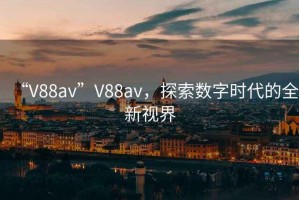 “V88av”V88av，探索數(shù)字時(shí)代的全新視界