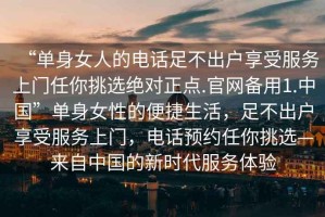 “單身女人的電話足不出戶享受服務(wù)上門任你挑選絕對正點.官網(wǎng)備用1.中國”單身女性的便捷生活，足不出戶享受服務(wù)上門，電話預(yù)約任你挑選—來自中國的新時代服務(wù)體驗