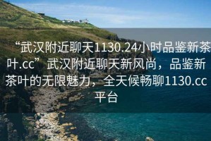 “武漢附近聊天1130.24小時品鑒新茶葉.cc”武漢附近聊天新風(fēng)尚，品鑒新茶葉的無限魅力，全天候暢聊1130.cc平臺