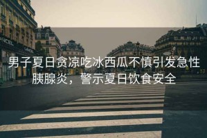 男子夏日貪涼吃冰西瓜不慎引發(fā)急性胰腺炎，警示夏日飲食安全
