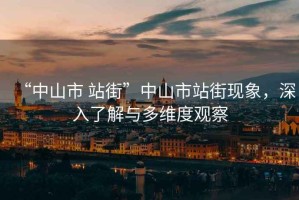 “中山市 站街”中山市站街現(xiàn)象，深入了解與多維度觀察