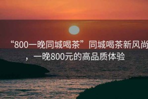 “800一晚同城喝茶”同城喝茶新風(fēng)尚，一晚800元的高品質(zhì)體驗(yàn)