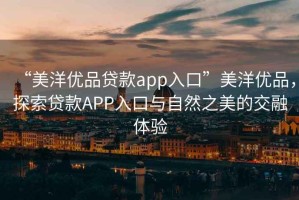 “美洋優(yōu)品貸款app入口”美洋優(yōu)品，探索貸款A(yù)PP入口與自然之美的交融體驗