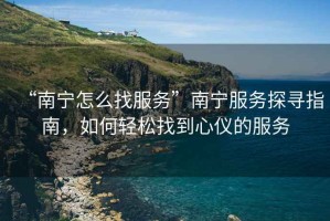 “南寧怎么找服務”南寧服務探尋指南，如何輕松找到心儀的服務