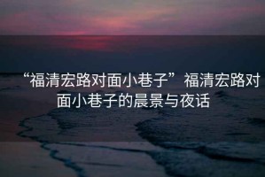 “福清宏路對面小巷子”福清宏路對面小巷子的晨景與夜話