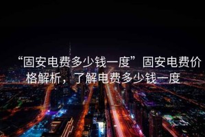 “固安電費(fèi)多少錢一度”固安電費(fèi)價(jià)格解析，了解電費(fèi)多少錢一度