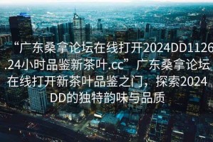“廣東桑拿論壇在線打開2024DD1126.24小時(shí)品鑒新茶葉.cc”廣東桑拿論壇在線打開新茶葉品鑒之門，探索2024DD的獨(dú)特韻味與品質(zhì)