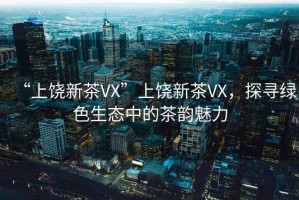 “上饒新茶VX”上饒新茶VX，探尋綠色生態(tài)中的茶韻魅力