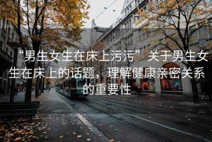“男生女生在床上污污”關(guān)于男生女生在床上的話題，理解健康親密關(guān)系的重要性