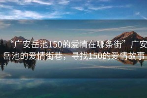 “廣安岳池150的愛情在哪條街”廣安岳池的愛情街巷，尋找150的愛情故事