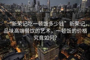 “新榮記吃一頓飯多少錢”新榮記，品味高端餐飲的藝術(shù)，一頓飯的價(jià)格究竟如何？