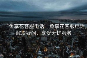 “魚享花客服電話”魚享花客服電話，解決疑問，享受無憂服務(wù)