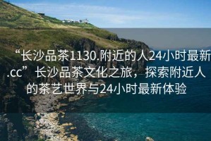 “長(zhǎng)沙品茶1130.附近的人24小時(shí)最新.cc”長(zhǎng)沙品茶文化之旅，探索附近人的茶藝世界與24小時(shí)最新體驗(yàn)