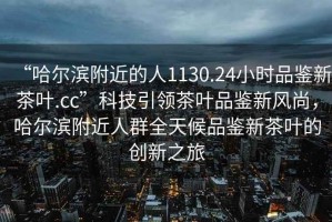 “哈爾濱附近的人1130.24小時品鑒新茶葉.cc”科技引領(lǐng)茶葉品鑒新風尚，哈爾濱附近人群全天候品鑒新茶葉的創(chuàng)新之旅