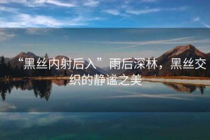 “黑絲內(nèi)射后入”雨后深林，黑絲交織的靜謐之美