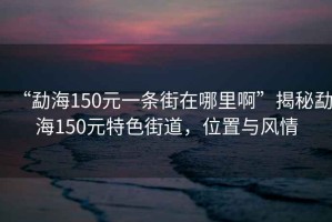 “勐海150元一條街在哪里啊”揭秘勐海150元特色街道，位置與風(fēng)情
