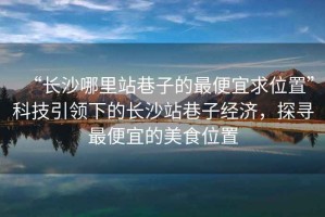 “長(zhǎng)沙哪里站巷子的最便宜求位置”科技引領(lǐng)下的長(zhǎng)沙站巷子經(jīng)濟(jì)，探尋最便宜的美食位置