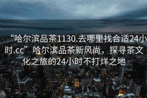 “哈爾濱品茶1130.去哪里找合適24小時(shí).cc”哈爾濱品茶新風(fēng)尚，探尋茶文化之旅的24小時(shí)不打烊之地