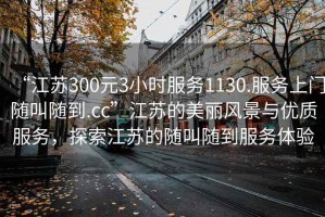 “江蘇300元3小時(shí)服務(wù)1130.服務(wù)上門(mén)隨叫隨到.cc”江蘇的美麗風(fēng)景與優(yōu)質(zhì)服務(wù)，探索江蘇的隨叫隨到服務(wù)體驗(yàn)