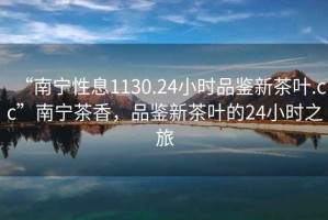 “南寧性息1130.24小時(shí)品鑒新茶葉.cc”南寧茶香，品鑒新茶葉的24小時(shí)之旅