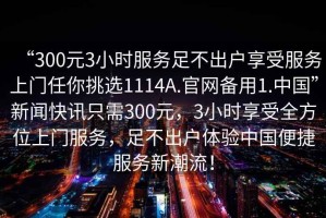 “300元3小時服務足不出戶享受服務上門任你挑選1114A.官網(wǎng)備用1.中國”新聞快訊只需300元，3小時享受全方位上門服務，足不出戶體驗中國便捷服務新潮流！