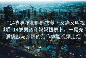 “14歲男孩和媽媽拔蘿卜又痛又叫視頻”14歲男孩和媽媽拔蘿卜，一段充滿挑戰(zhàn)與親情的勞作體驗(yàn)視頻走紅