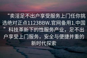 “賣淫足不出戶享受服務(wù)上門任你挑選絕對正點1123BBW.官網(wǎng)備用1.中國”科技革新下的性服務(wù)產(chǎn)業(yè)，足不出戶享受上門服務(wù)，安全與便捷并重的新時代探索