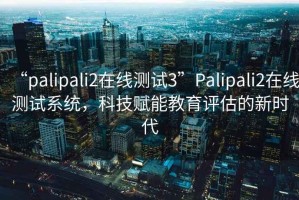 “palipali2在線測試3”Palipali2在線測試系統(tǒng)，科技賦能教育評估的新時代