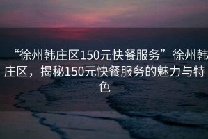 “徐州韓莊區(qū)150元快餐服務(wù)”徐州韓莊區(qū)，揭秘150元快餐服務(wù)的魅力與特色