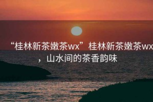 “桂林新茶嫩茶wx”桂林新茶嫩茶wx，山水間的茶香韻味